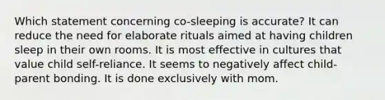 Which statement concerning co-sleeping is accurate? It can reduce the need for elaborate rituals aimed at having children sleep in their own rooms. It is most effective in cultures that value child self-reliance. It seems to negatively affect child-parent bonding. It is done exclusively with mom.