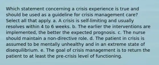 Which statement concerning a crisis experience is true and should be used as a guideline for crisis management care? Select all that apply. a. A crisis is self-limiting and usually resolves within 4 to 6 weeks. b. The earlier the interventions are implemented, the better the expected prognosis. c. The nurse should maintain a non-directive role. d. The patient in crisis is assumed to be mentally unhealthy and in an extreme state of disequilibrium. e. The goal of crisis management is to return the patient to at least the pre-crisis level of functioning.