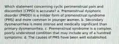 Which statement concerning cyclic perimenstrual pain and discomfort (CPPD) is accurate? a. Premenstrual dysphoric disorder (PMDD) is a milder form of premenstrual syndrome (PMS) and more common in younger women. b. Secondary dysmenorrhea is more intense and medically significant than primary dysmenorrhea. c. Premenstrual syndrome is a complex, poorly understood condition that may include any of a hundred symptoms. d. The causes of PMS have been well established.