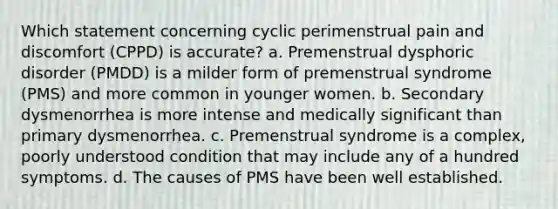 Which statement concerning cyclic perimenstrual pain and discomfort (CPPD) is accurate? a. Premenstrual dysphoric disorder (PMDD) is a milder form of premenstrual syndrome (PMS) and more common in younger women. b. Secondary dysmenorrhea is more intense and medically significant than primary dysmenorrhea. c. Premenstrual syndrome is a complex, poorly understood condition that may include any of a hundred symptoms. d. The causes of PMS have been well established.