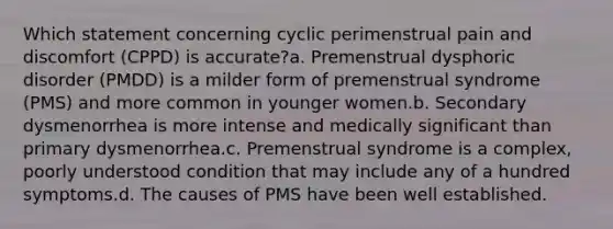 Which statement concerning cyclic perimenstrual pain and discomfort (CPPD) is accurate?a. Premenstrual dysphoric disorder (PMDD) is a milder form of premenstrual syndrome (PMS) and more common in younger women.b. Secondary dysmenorrhea is more intense and medically significant than primary dysmenorrhea.c. Premenstrual syndrome is a complex, poorly understood condition that may include any of a hundred symptoms.d. The causes of PMS have been well established.