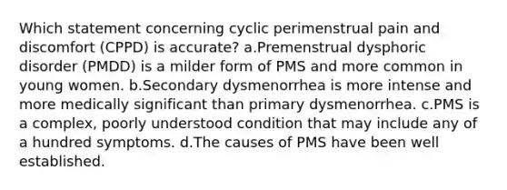 Which statement concerning cyclic perimenstrual pain and discomfort (CPPD) is accurate? a.Premenstrual dysphoric disorder (PMDD) is a milder form of PMS and more common in young women. b.Secondary dysmenorrhea is more intense and more medically significant than primary dysmenorrhea. c.PMS is a complex, poorly understood condition that may include any of a hundred symptoms. d.The causes of PMS have been well established.