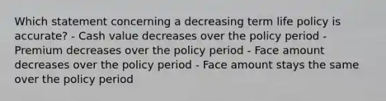 Which statement concerning a decreasing term life policy is accurate? - Cash value decreases over the policy period - Premium decreases over the policy period - Face amount decreases over the policy period - Face amount stays the same over the policy period