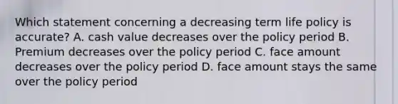 Which statement concerning a decreasing term life policy is accurate? A. cash value decreases over the policy period B. Premium decreases over the policy period C. face amount decreases over the policy period D. face amount stays the same over the policy period