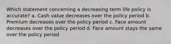 Which statement concerning a decreasing term life policy is accurate? a. Cash value decreases over the policy period b. Premium decreases over the policy period c. Face amount decreases over the policy period d. Face amount stays the same over the policy period