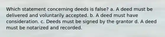 Which statement concerning deeds is false? a. A deed must be delivered and voluntarily accepted. b. A deed must have consideration. c. Deeds must be signed by the grantor d. A deed must be notarized and recorded.