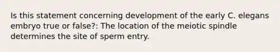 Is this statement concerning development of the early C. elegans embryo true or false?: The location of the meiotic spindle determines the site of sperm entry.