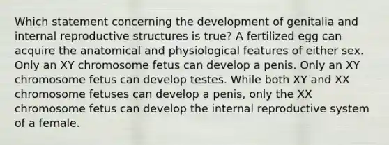 Which statement concerning the development of genitalia and internal reproductive structures is true? A fertilized egg can acquire the anatomical and physiological features of either sex. Only an XY chromosome fetus can develop a penis. Only an XY chromosome fetus can develop testes. While both XY and XX chromosome fetuses can develop a penis, only the XX chromosome fetus can develop the internal reproductive system of a female.