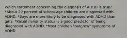 Which statement concerning the diagnosis of ADHD is true? *About 20 percent of school-age children are diagnosed with ADHD. *Boys are more likely to be diagnosed with ADHD than girls. *Racial minority status is a good predictor of being diagnosed with ADHD. *Most children "outgrow" symptoms of ADHD.