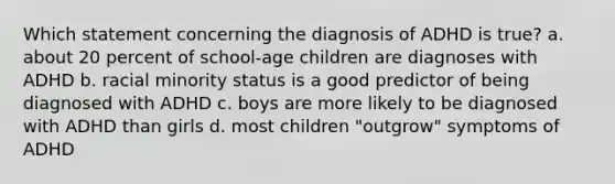 Which statement concerning the diagnosis of ADHD is true? a. about 20 percent of school-age children are diagnoses with ADHD b. racial minority status is a good predictor of being diagnosed with ADHD c. boys are more likely to be diagnosed with ADHD than girls d. most children "outgrow" symptoms of ADHD