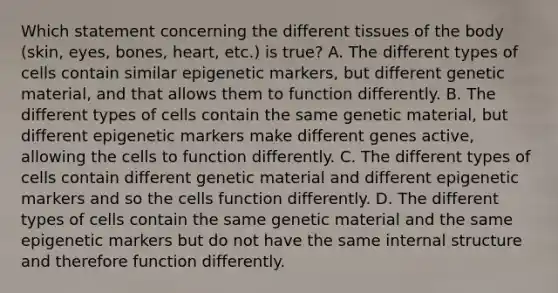 Which statement concerning the different tissues of the body (skin, eyes, bones, heart, etc.) is true? A. The different types of cells contain similar epigenetic markers, but different genetic material, and that allows them to function differently. B. The different types of cells contain the same genetic material, but different epigenetic markers make different genes active, allowing the cells to function differently. C. The different types of cells contain different genetic material and different epigenetic markers and so the cells function differently. D. The different types of cells contain the same genetic material and the same epigenetic markers but do not have the same internal structure and therefore function differently.