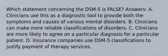 Which statement concerning the DSM-5 is FALSE? Answers: A. Clinicians use this as a diagnostic tool to provide both the symptoms and causes of various mental disorders. B. Clinicians can make more reliable classifications of disorders. C. Clinicians are more likely to agree on a particular diagnosis for a particular patient. D. Insurance companies use DSM-5 classifications to justify payment of therapy services.