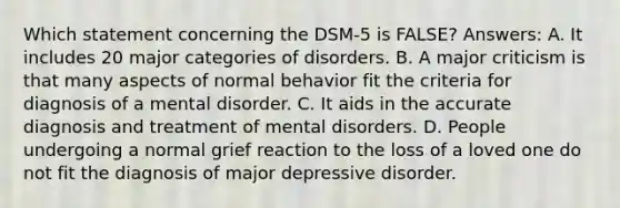 Which statement concerning the DSM-5 is FALSE? Answers: A. It includes 20 major categories of disorders. B. A major criticism is that many aspects of normal behavior fit the criteria for diagnosis of a mental disorder. C. It aids in the accurate diagnosis and treatment of mental disorders. D. People undergoing a normal grief reaction to the loss of a loved one do not fit the diagnosis of major depressive disorder.