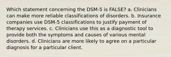 Which statement concerning the DSM-5 is FALSE? a. Clinicians can make more reliable classifications of disorders. b. Insurance companies use DSM-5 classifications to justify payment of therapy services. c. Clinicians use this as a diagnostic tool to provide both the symptoms and causes of various mental disorders. d. Clinicians are more likely to agree on a particular diagnosis for a particular client.