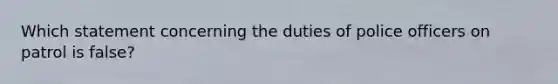 Which statement concerning the duties of police officers on patrol is false?