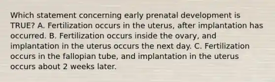 Which statement concerning early prenatal development is TRUE? A. Fertilization occurs in the uterus, after implantation has occurred. B. Fertilization occurs inside the ovary, and implantation in the uterus occurs the next day. C. Fertilization occurs in the fallopian tube, and implantation in the uterus occurs about 2 weeks later.