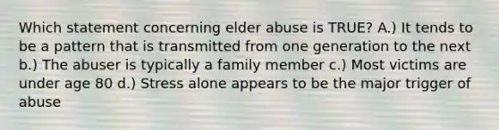 Which statement concerning elder abuse is TRUE? A.) It tends to be a pattern that is transmitted from one generation to the next b.) The abuser is typically a family member c.) Most victims are under age 80 d.) Stress alone appears to be the major trigger of abuse