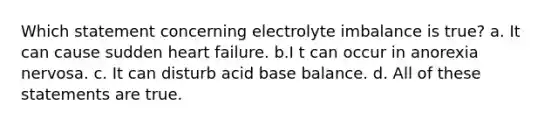 Which statement concerning electrolyte imbalance is true? a. It can cause sudden heart failure. b.I t can occur in anorexia nervosa. c. It can disturb acid base balance. d. All of these statements are true.