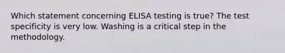 Which statement concerning ELISA testing is true? The test specificity is very low. Washing is a critical step in the methodology.