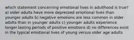 which statement concerning emotional lives in adulthood is true? a) older adults have more depressed emotional lives than younger adults b) negative emotions are less common in older adults than in younger adults c) younger adults experience longer-lasting periods of positive emotions d) no differences exist in the typical emotional lives of young versus older age adults