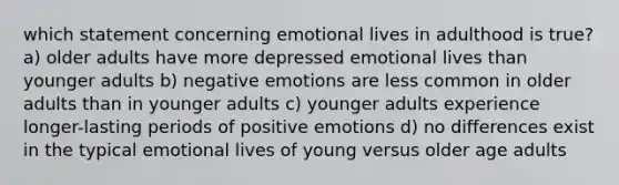 which statement concerning emotional lives in adulthood is true? a) older adults have more depressed emotional lives than younger adults b) negative emotions are less common in older adults than in younger adults c) younger adults experience longer-lasting periods of positive emotions d) no differences exist in the typical emotional lives of young versus older age adults