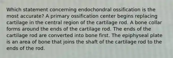 Which statement concerning endochondral ossification is the most accurate? A primary ossification center begins replacing cartilage in the central region of the cartilage rod. A bone collar forms around the ends of the cartilage rod. The ends of the cartilage rod are converted into bone first. The epiphyseal plate is an area of bone that joins the shaft of the cartilage rod to the ends of the rod.