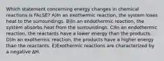 Which statement concerning energy changes in chemical reactions is FALSE? A)In an exothermic reaction, the system loses heat to the surroundings. B)In an endothermic reaction, the system absorbs heat from the surroundings. C)In an endothermic reaction, the reactants have a lower energy than the products. D)In an exothermic reaction, the products have a higher energy than the reactants. E)Exothermic reactions are characterized by a negative ∆H.