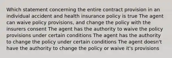 Which statement concerning the entire contract provision in an individual accident and health insurance policy is true The agent can waive policy provisions, and change the policy with the insurers consent The agent has the authority to waive the policy provisions under certain conditions The agent has the authority to change the policy under certain conditions The agent doesn't have the authority to change the policy or waive it's provisions