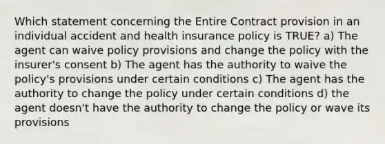 Which statement concerning the Entire Contract provision in an individual accident and health insurance policy is TRUE? a) The agent can waive policy provisions and change the policy with the insurer's consent b) The agent has the authority to waive the policy's provisions under certain conditions c) The agent has the authority to change the policy under certain conditions d) the agent doesn't have the authority to change the policy or wave its provisions