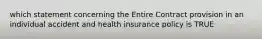 which statement concerning the Entire Contract provision in an individual accident and health insurance policy is TRUE