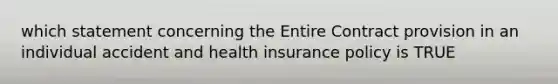 which statement concerning the Entire Contract provision in an individual accident and health insurance policy is TRUE