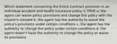 Which statement concerning the Entire Contract provision in an individual accident and health insurance policy is TRUE a. the agent can waive policy provisions and change the policy with the insurer's consent b. the agent has the authority to waive the policy's provisions under certain conditions c. the agent has the authority to change the policy under certain conditions d. the agent doesn't have the authority to change the policy or waive its provisions