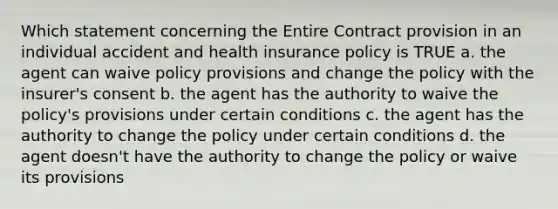 Which statement concerning the Entire Contract provision in an individual accident and health insurance policy is TRUE a. the agent can waive policy provisions and change the policy with the insurer's consent b. the agent has the authority to waive the policy's provisions under certain conditions c. the agent has the authority to change the policy under certain conditions d. the agent doesn't have the authority to change the policy or waive its provisions