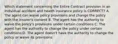 Which statement concerning the Entire Contract provision in an individual accident and health insurance policy is CORRECT? A. The agent can waive policy provisions and change the policy with the insurer's consent B. The agent has the authority to waive the policy's provisions under certain conditions C. The agent has the authority to change the policy under certain conditions D. The agent doesn't have the authority to change the policy or waive its provisions