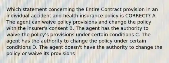 Which statement concerning the Entire Contract provision in an individual accident and health insurance policy is CORRECT? A. The agent can waive policy provisions and change the policy with the insurer's consent B. The agent has the authority to waive the policy's provisions under certain conditions C. The agent has the authority to change the policy under certain conditions D. The agent doesn't have the authority to change the policy or waive its provisions