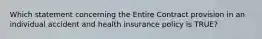 Which statement concerning the Entire Contract provision in an individual accident and health insurance policy is TRUE?