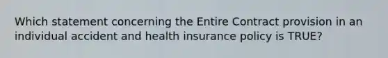 Which statement concerning the Entire Contract provision in an individual accident and health insurance policy is TRUE?