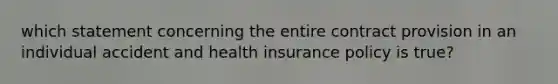 which statement concerning the entire contract provision in an individual accident and health insurance policy is true?