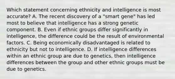 Which statement concerning ethnicity and intelligence is most accurate? A. The recent discovery of a "smart gene" has led most to believe that intelligence has a strong genetic component. B. Even if ethnic groups differ significantly in intelligence, the difference could be the result of environmental factors. C. Being economically disadvantaged is related to ethnicity but not to intelligence. D. If intelligence differences within an ethnic group are due to genetics, then intelligence differences between the group and other ethnic groups must be due to genetics.