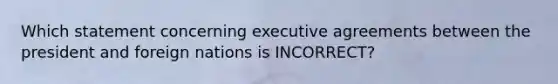 Which statement concerning executive agreements between the president and foreign nations is INCORRECT?