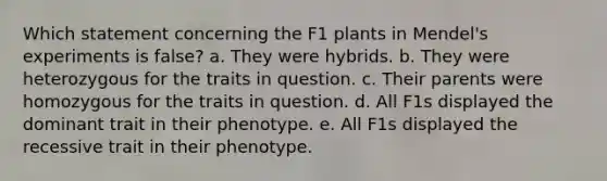 Which statement concerning the F1 plants in Mendel's experiments is false? a. They were hybrids. b. They were heterozygous for the traits in question. c. Their parents were homozygous for the traits in question. d. All F1s displayed the dominant trait in their phenotype. e. All F1s displayed the recessive trait in their phenotype.