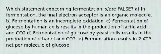 Which statement concerning fermentation is/are FALSE? a) In fermentation, the final electron acceptor is an organic molecule. b) Fermentation is an incomplete oxidation. c) Fermentation of glucose by human cells results in the production of lactic acid and CO2 d) Fermentation of glucose by yeast cells results in the production of ethanol and CO2. e) Fermentation results in 2 ATP net per molecule of glucose.