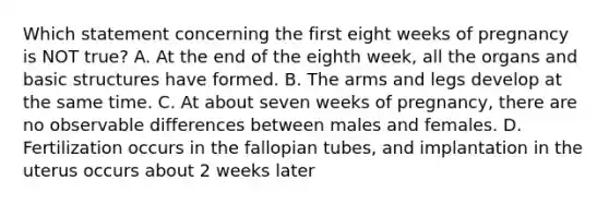 Which statement concerning the first eight weeks of pregnancy is NOT true? A. At the end of the eighth week, all the organs and basic structures have formed. B. The arms and legs develop at the same time. C. At about seven weeks of pregnancy, there are no observable differences between males and females. D. Fertilization occurs in the fallopian tubes, and implantation in the uterus occurs about 2 weeks later