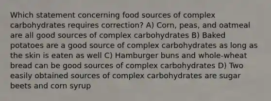 Which statement concerning food sources of complex carbohydrates requires correction? A) Corn, peas, and oatmeal are all good sources of complex carbohydrates B) Baked potatoes are a good source of complex carbohydrates as long as the skin is eaten as well C) Hamburger buns and whole-wheat bread can be good sources of complex carbohydrates D) Two easily obtained sources of complex carbohydrates are sugar beets and corn syrup