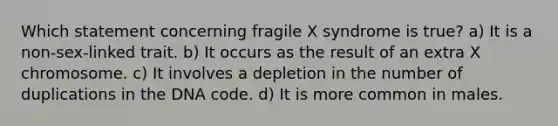 Which statement concerning fragile X syndrome is true? a) It is a non-sex-linked trait. b) It occurs as the result of an extra X chromosome. c) It involves a depletion in the number of duplications in the DNA code. d) It is more common in males.