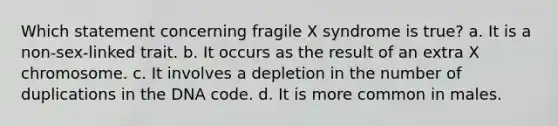 Which statement concerning fragile X syndrome is true? a. It is a non-sex-linked trait. b. It occurs as the result of an extra X chromosome. c. It involves a depletion in the number of duplications in the DNA code. d. It is more common in males.