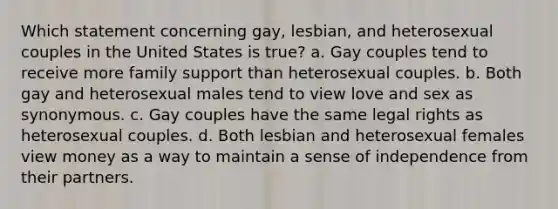 Which statement concerning gay, lesbian, and heterosexual couples in the United States is true? a. Gay couples tend to receive more family support than heterosexual couples. b. Both gay and heterosexual males tend to view love and sex as synonymous. c. Gay couples have the same legal rights as heterosexual couples. d. Both lesbian and heterosexual females view money as a way to maintain a sense of independence from their partners.