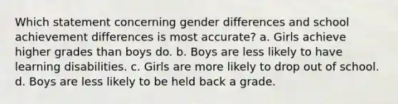 Which statement concerning gender differences and school achievement differences is most accurate? a. Girls achieve higher grades than boys do. b. Boys are less likely to have learning disabilities. c. Girls are more likely to drop out of school. d. Boys are less likely to be held back a grade.