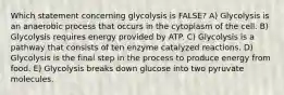 Which statement concerning glycolysis is FALSE? A) Glycolysis is an anaerobic process that occurs in the cytoplasm of the cell. B) Glycolysis requires energy provided by ATP. C) Glycolysis is a pathway that consists of ten enzyme catalyzed reactions. D) Glycolysis is the final step in the process to produce energy from food. E) Glycolysis breaks down glucose into two pyruvate molecules.