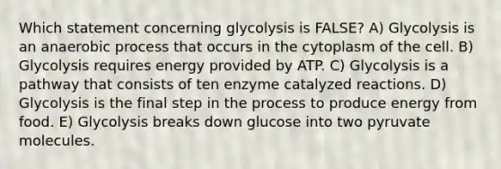 Which statement concerning glycolysis is FALSE? A) Glycolysis is an anaerobic process that occurs in the cytoplasm of the cell. B) Glycolysis requires energy provided by ATP. C) Glycolysis is a pathway that consists of ten enzyme catalyzed reactions. D) Glycolysis is the final step in the process to produce energy from food. E) Glycolysis breaks down glucose into two pyruvate molecules.